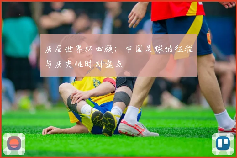 历届世界杯回顾：中国足球的征程与历史性时刻盘点