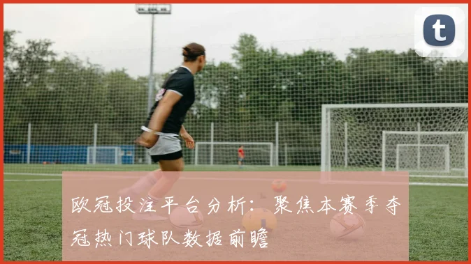 欧冠投注平台分析：聚焦本赛季夺冠热门球队数据前瞻