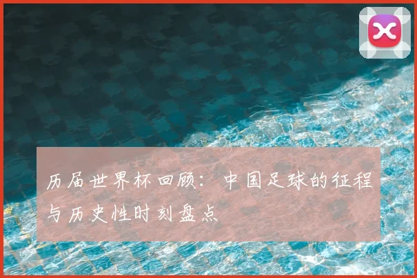 历届世界杯回顾：中国足球的征程与历史性时刻盘点