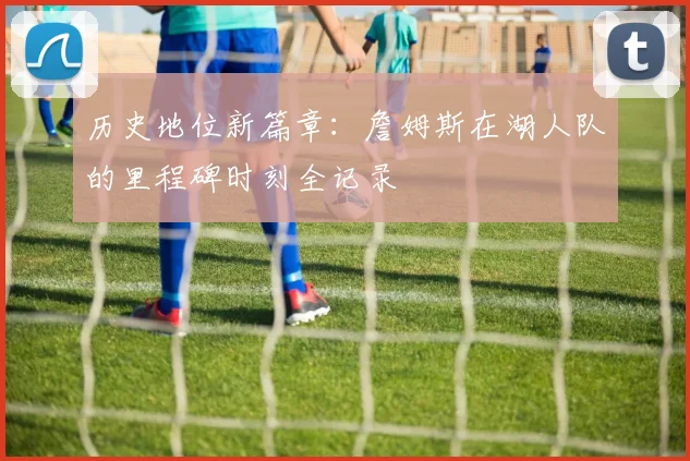 历史地位新篇章：詹姆斯在湖人队的里程碑时刻全记录