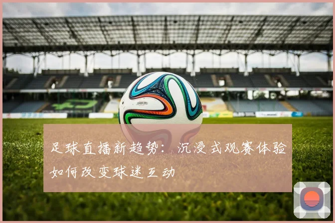 足球直播新趋势：沉浸式观赛体验如何改变球迷互动