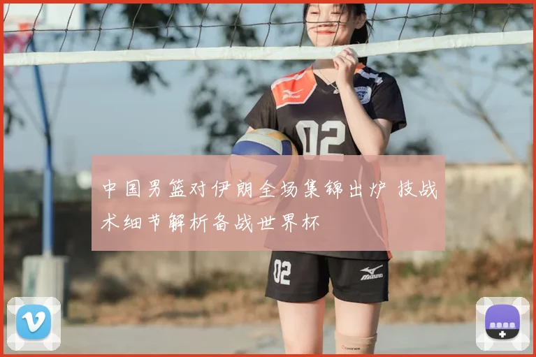 中国男篮对伊朗全场集锦出炉 技战术细节解析备战世界杯