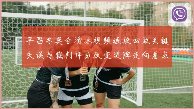 平昌冬奥会滑冰视频逐段回放关键失误与裁判评分改变奖牌走向看点