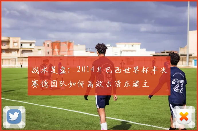 战术复盘：2014年巴西世界杯半决赛德国队如何高效击溃东道主