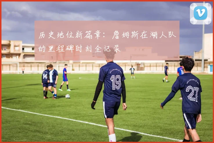 历史地位新篇章：詹姆斯在湖人队的里程碑时刻全记录