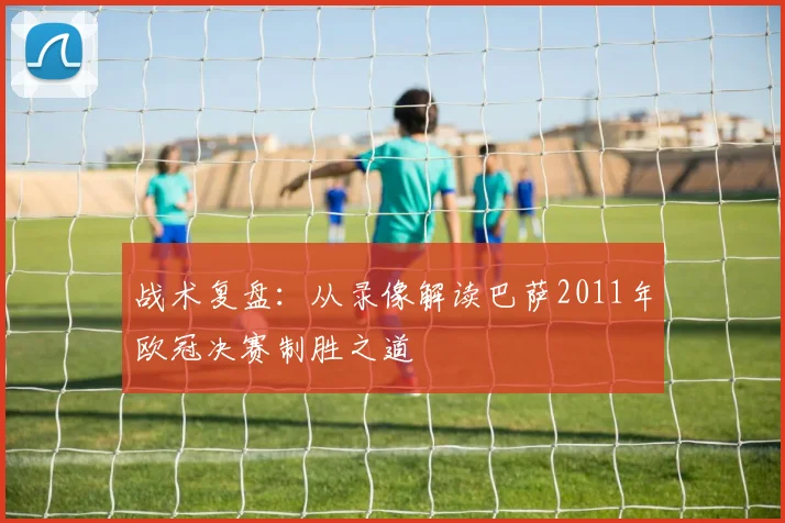 战术复盘：从录像解读巴萨2011年欧冠决赛制胜之道